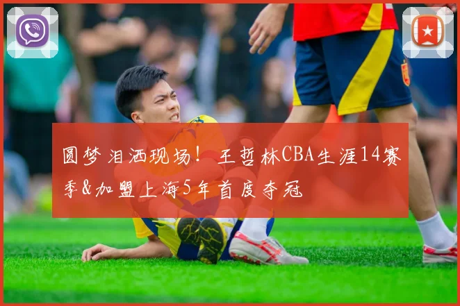 圆梦泪洒现场！王哲林CBA生涯14赛季&加盟上海5年首度夺冠